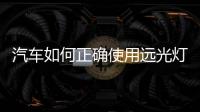 汽車如何正確使用遠光燈和近光燈文章，汽車如何正確使用遠光燈和近光燈