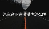 汽車音響有滋滋聲怎么解決（音響有滋滋聲怎么解決）
