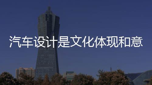 汽車設(shè)計是文化體現(xiàn)和意識的表達