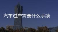 汽車過戶需要什么手續 汽車過戶流程