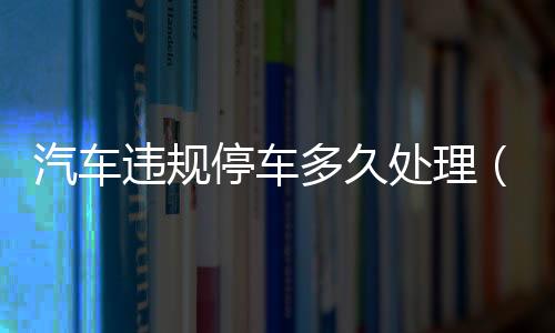 汽車違規停車多久處理（汽車違規記錄）