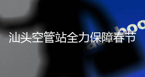 汕頭空管站全力保障春節(jié)航班數(shù)據(jù)連創(chuàng)歷史新高