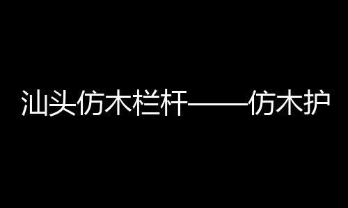 汕頭仿木欄桿——仿木護欄——廣州友翠圍欄