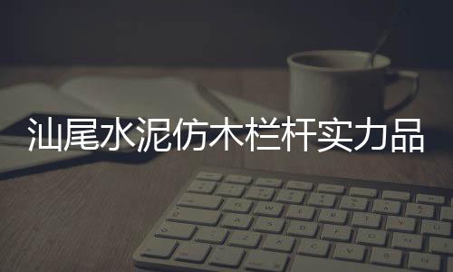 汕尾水泥仿木欄桿實力品牌廠家