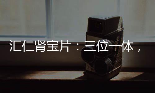匯仁腎寶片：三位一體，古法良方趕走腎透支【健康】風尚中國網