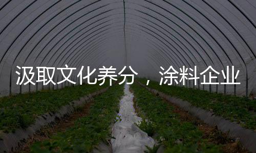 汲取文化養(yǎng)分，涂料企業(yè)實現(xiàn)品牌增值
