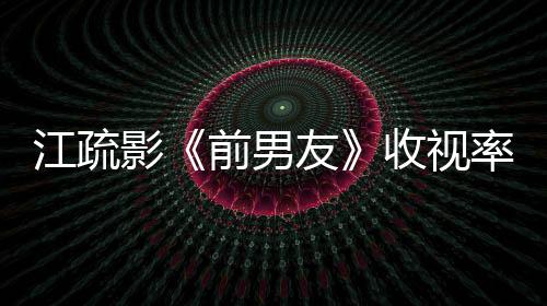 江疏影《前男友》收視率飄紅 獨挑大梁金句頻出【娛樂新聞】風尚中國網
