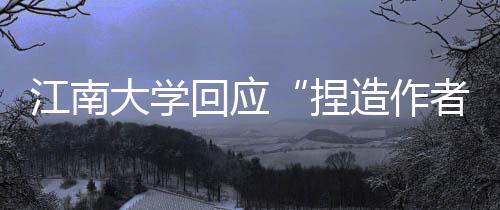 江南大學回應“捏造作者被撤8篇論文”：已報國家自然科學基金委