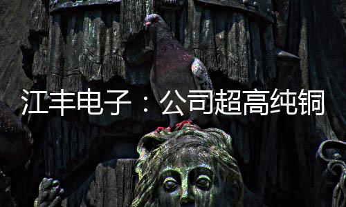 江豐電子：公司超高純銅及銅錳、銅鋁合金靶材在客戶端認證順利