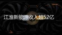 江淮新能源收入超52億 兩大新能源項(xiàng)目投產(chǎn)