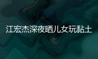 江宏杰深夜曬兒女玩黏土照，曝光孩子近況