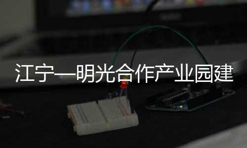 江寧—明光合作產(chǎn)業(yè)園建設(shè)高質(zhì)高效推進_