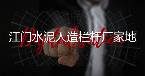 江門水泥人造欄桿廠家地址