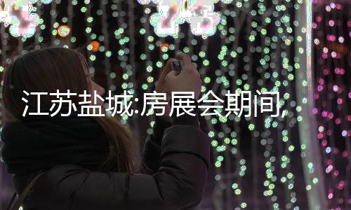 江蘇鹽城:房展會期間,購買新房額外給予購房款1.5%補助