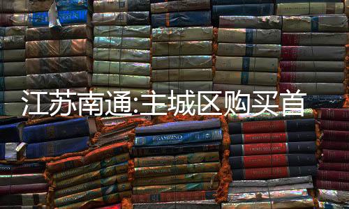 江蘇南通:主城區(qū)購(gòu)買首套或二套住房可獲0.75%契稅獎(jiǎng)補(bǔ)