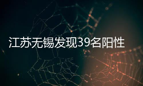 江蘇無錫發(fā)現(xiàn)39名陽性人員，詳情公布