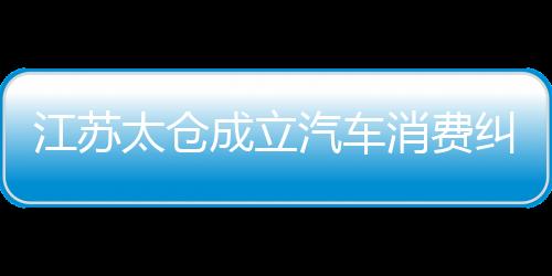 江蘇太倉成立汽車消費糾紛人民調解委員會 打造訴源治理新模式