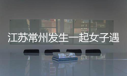 江蘇常州發生一起女子遇害分尸案？嫌疑人當天已落網