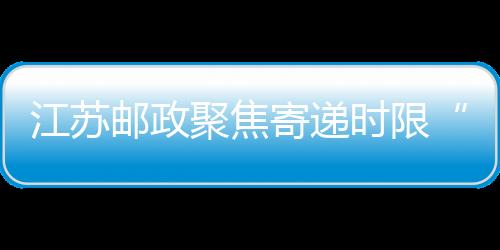 江蘇郵政聚焦寄遞時限“改”出競爭優勢