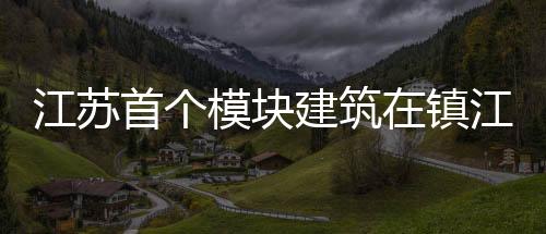 江蘇首個模塊建筑在鎮(zhèn)江開工 房子抗震達8.5級（圖）