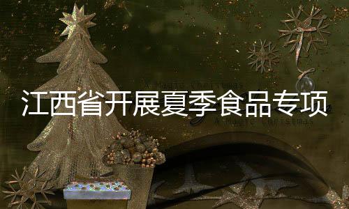 江西省開展夏季食品專項抽檢：3批次食品不合格