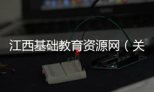 江西基礎(chǔ)教育資源網(wǎng)（關(guān)于江西基礎(chǔ)教育資源網(wǎng)的基本情況說(shuō)明介紹）