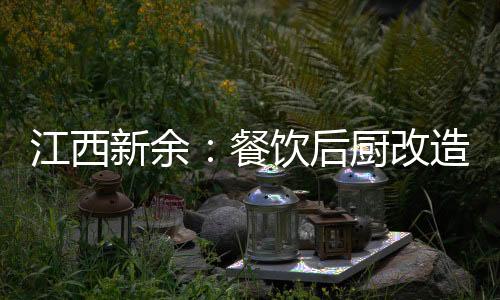 江西新余：餐飲后廚改造提升“熱氣騰騰”