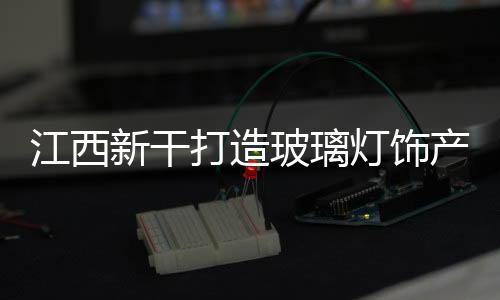 江西新干打造玻璃燈飾產(chǎn)業(yè)生產(chǎn)基地,行業(yè)資訊