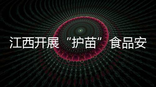 江西開展“護(hù)苗”食品安全抽檢