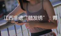 江西非遺“贛發繡”：青絲入畫繡人文傳承