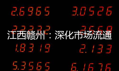 江西贛州：深化市場流通領(lǐng)域常態(tài)化掃黑除惡