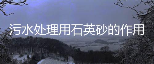 污水處理用石英砂的作用是什么（水處理石英砂的作用有哪些）