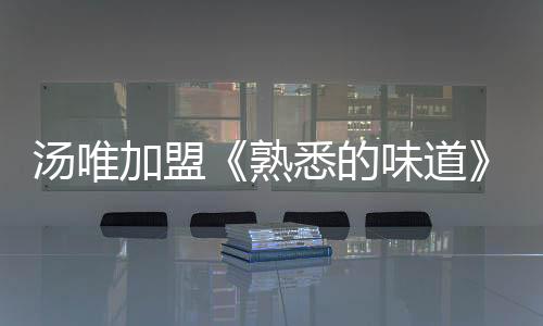 湯唯加盟《熟悉的味道》 烹飪美食講述感恩故事