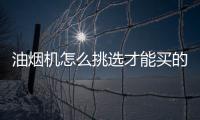 油煙機怎么挑選才能買的效果好？油煙機挑選的6個要點