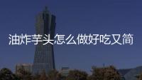 油炸芋頭怎么做好吃又簡(jiǎn)單（芋頭怎么做好吃又簡(jiǎn)單）