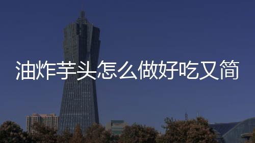 油炸芋頭怎么做好吃又簡單（芋頭怎么做好吃又簡單）