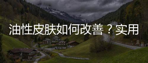 油性皮膚如何改善？實用的油性皮膚去油小技巧