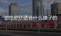 油性皮膚適合什么牌子的護膚品比較好（油性皮膚適合什么牌子的護膚品）