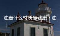 油壺什么材質最健康？油壺材質選擇哪種好？