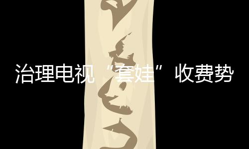 治理電視“套娃”收費勢在必行