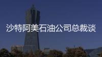 沙特阿美石油公司總裁談中沙能源合作