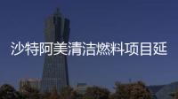 沙特阿美清潔燃料項目延長投標截止時間