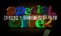 沙拉拉：研制新型乒乓球適應(yīng)環(huán)保 并非抑制中國球員