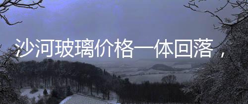沙河玻璃價格一體回落，下周或將止跌回漲,行業資訊