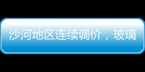 沙河地區連續調價，玻璃期價震蕩回調,行業資訊