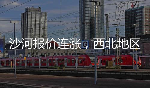 沙河報價連漲，西北地區跟隨,行業資訊