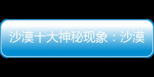 沙漠十大神秘現象：沙漠寶石從何而來