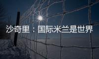沙奇里：國際米蘭是世界上最大的俱樂部之一