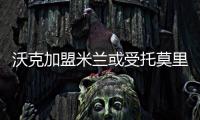沃克加盟米蘭或受托莫里影響，米蘭多筆交易待定