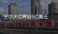 沃爾沃或再投5億美元 在美國新工廠擴大產能